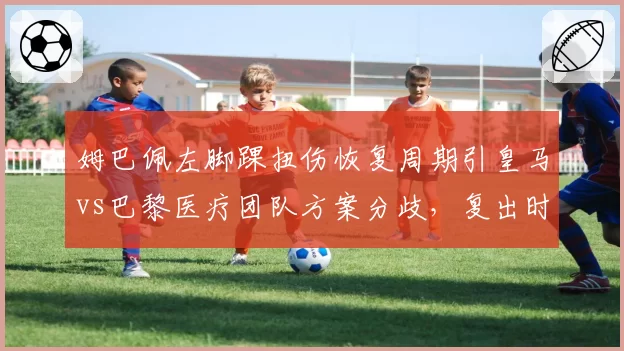 姆巴佩左脚踝扭伤恢复周期引皇马vs巴黎医疗团队方案分歧，复出时间预估相差三周