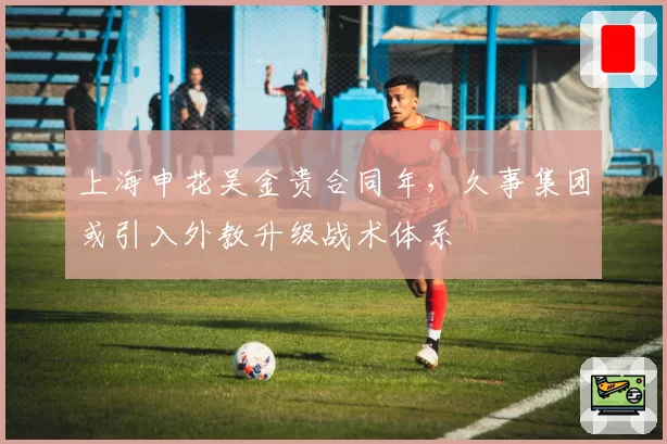上海申花吴金贵合同年，久事集团或引入外教升级战术体系
