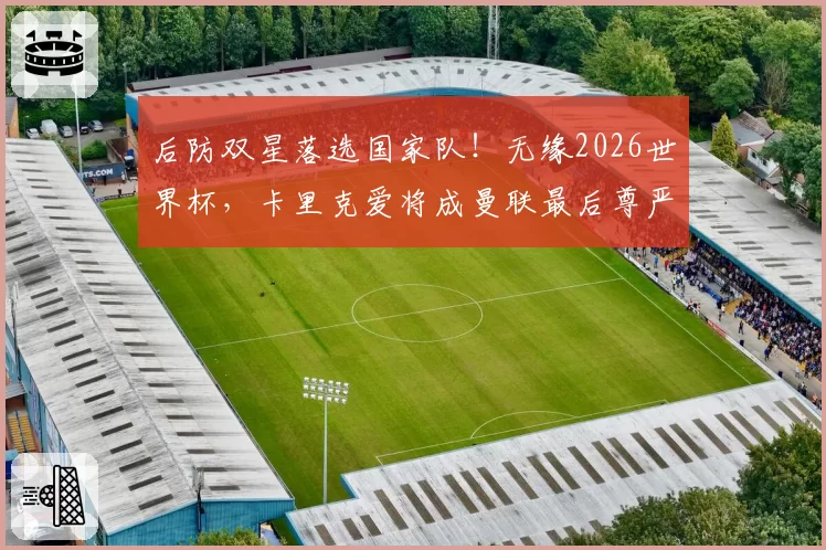 后防双星落选国家队！无缘2026世界杯，卡里克爱将成曼联最后尊严