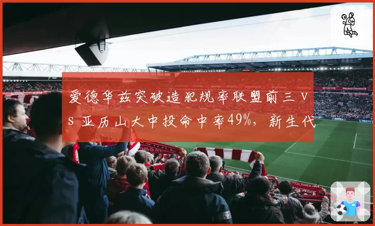 爱德华兹突破造犯规率联盟前三 vs 亚历山大中投命中率49%，新生代得分机器正面对抗
