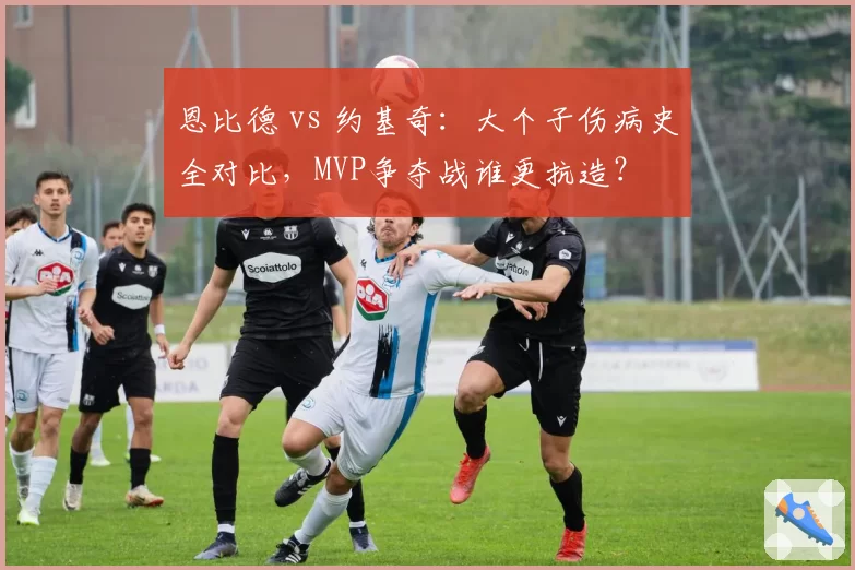 恩比德 vs 约基奇：大个子伤病史全对比，MVP争夺战谁更抗造？