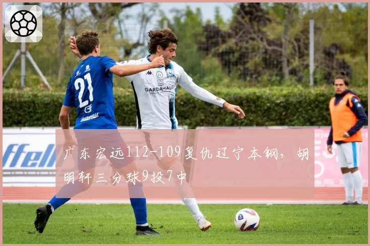 广东宏远112-109复仇辽宁本钢,胡明轩三分球9投7中