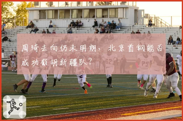 周琦去向仍未明朗,北京首钢能否成功截胡新疆队?