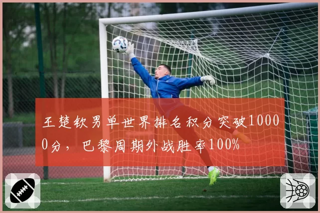 王楚钦男单世界排名积分突破10000分，巴黎周期外战胜率100%