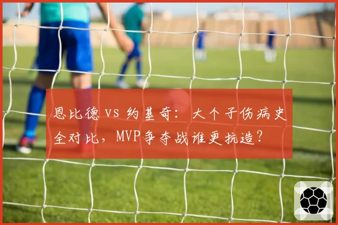 恩比德 vs 约基奇：大个子伤病史全对比，MVP争夺战谁更抗造？