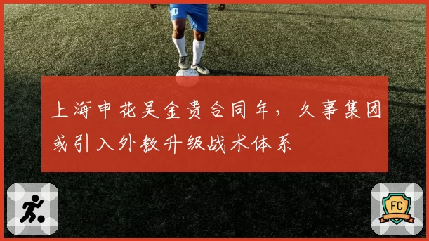 上海申花吴金贵合同年，久事集团或引入外教升级战术体系
