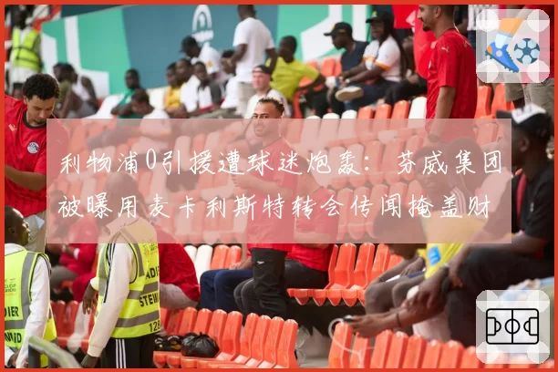 利物浦0引援遭球迷炮轰：芬威集团被曝用麦卡利斯特转会传闻掩盖财政危机