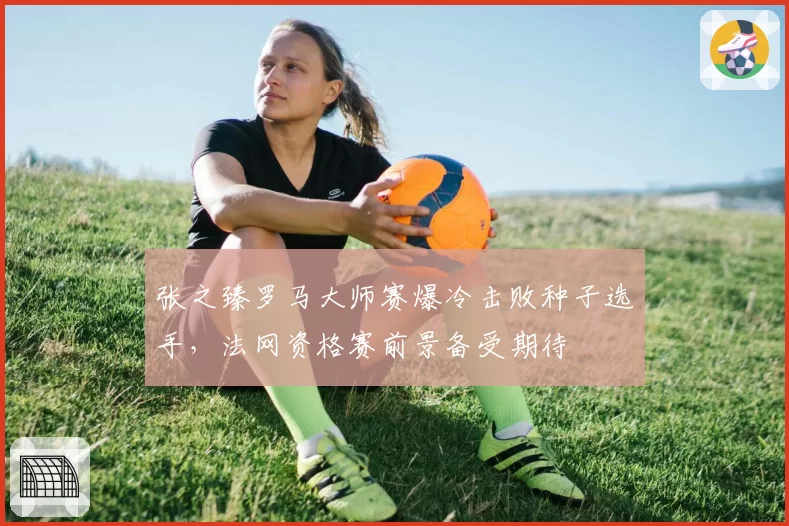 张之臻罗马大师赛爆冷击败种子选手,法网资格赛前景备受期待
