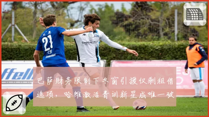 巴萨财务限制下冬窗引援仅剩租借选项，哈维激活青训新星成唯一破局点