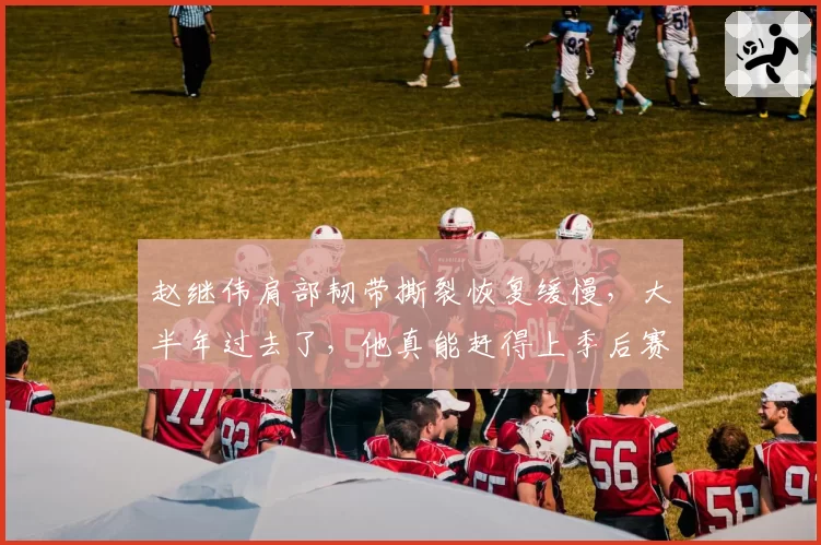 赵继伟肩部韧带撕裂恢复缓慢，大半年过去了，他真能赶得上季后赛吗？