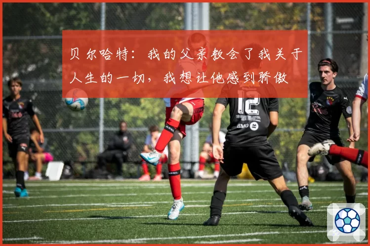 贝尔哈特：我的父亲教会了我关于人生的一切，我想让他感到骄傲