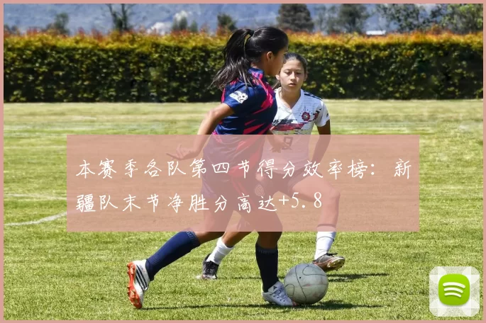 本赛季各队第四节得分效率榜:新疆队末节净胜分高达+5.8