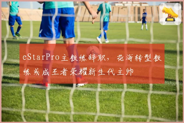 eStarPro主教练辞职，花海转型教练或成王者荣耀新生代主帅