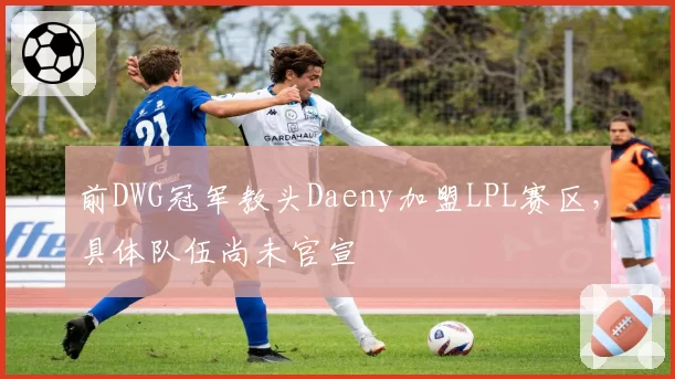 前DWG冠军教头Daeny加盟LPL赛区，具体队伍尚未官宣