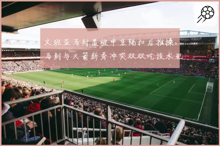 文班亚马封盖被申京隔扣后推搡，马刺与火箭新秀冲突双双吃技术犯规