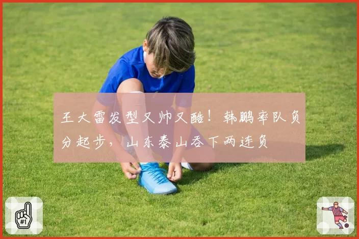 王大雷发型又帅又酷！韩鹏率队负分起步，山东泰山吞下两连负