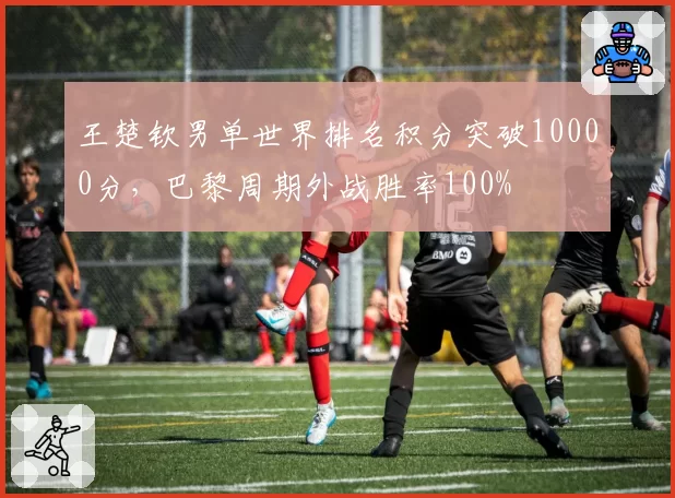 王楚钦男单世界排名积分突破10000分，巴黎周期外战胜率100%