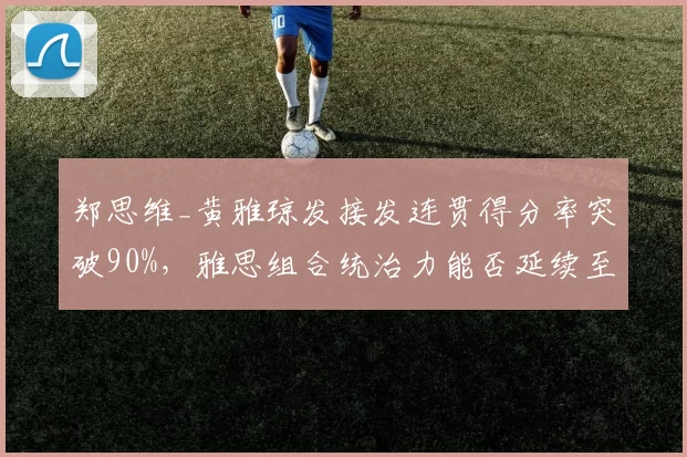 郑思维_黄雅琼发接发连贯得分率突破90%,雅思组合统治力能否延续至巴黎?