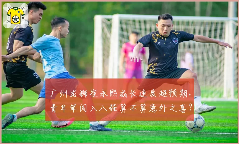 广州龙狮崔永熙成长速度超预期，青年军闯入八强算不算意外之喜？