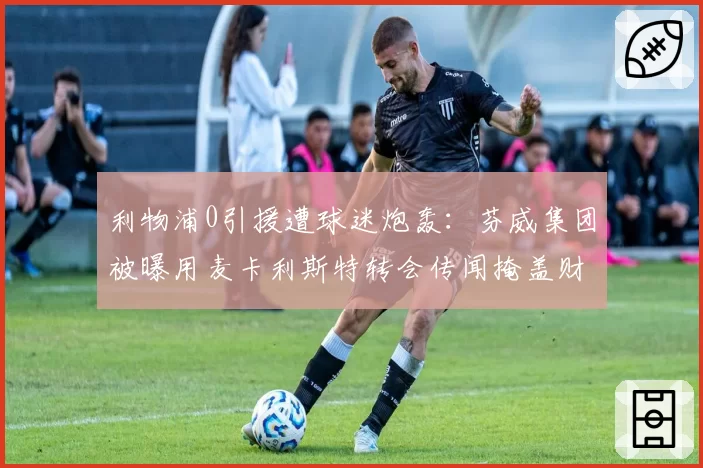 利物浦0引援遭球迷炮轰：芬威集团被曝用麦卡利斯特转会传闻掩盖财政危机