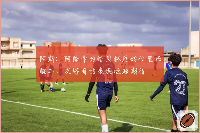 阿斯:阿隆索为给贝林厄姆位置而翻车,皮塔奇的表现远超期待