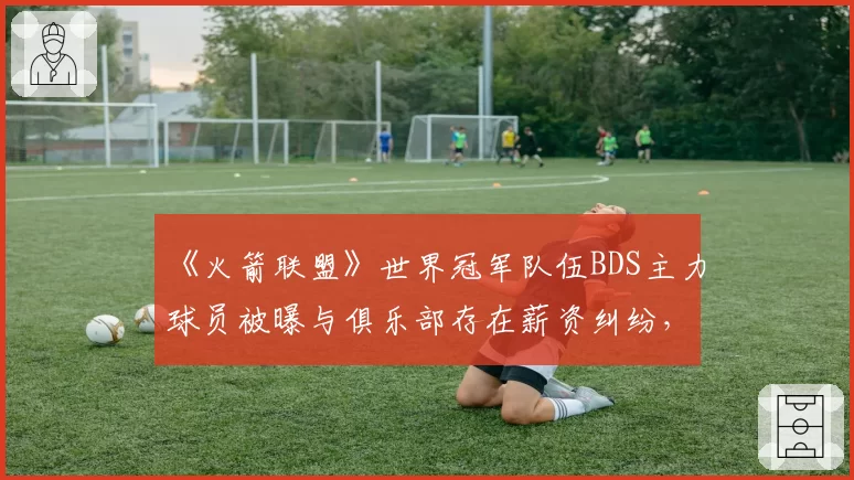 《火箭联盟》世界冠军队伍BDS主力球员被曝与俱乐部存在薪资纠纷，欧洲霸主会否分崩离析？