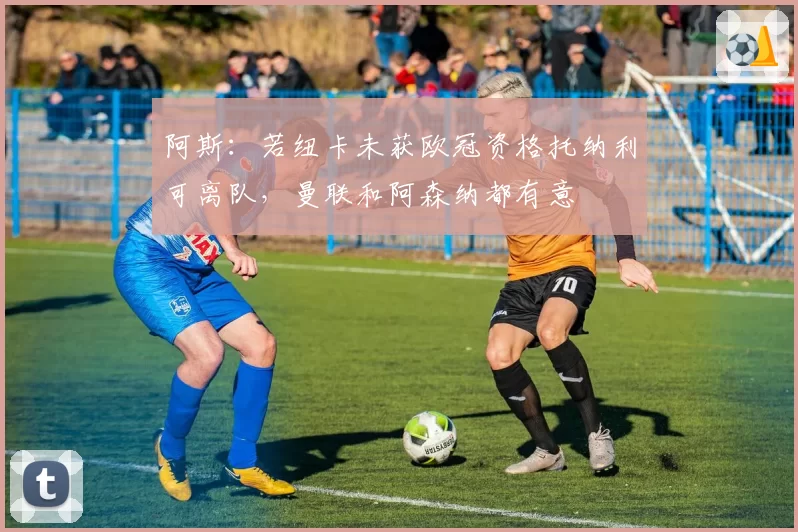 阿斯：若纽卡未获欧冠资格托纳利可离队，曼联和阿森纳都有意