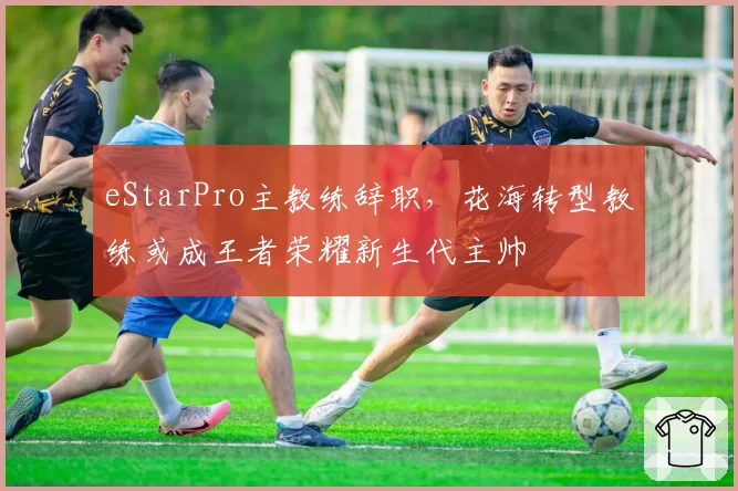 eStarPro主教练辞职，花海转型教练或成王者荣耀新生代主帅