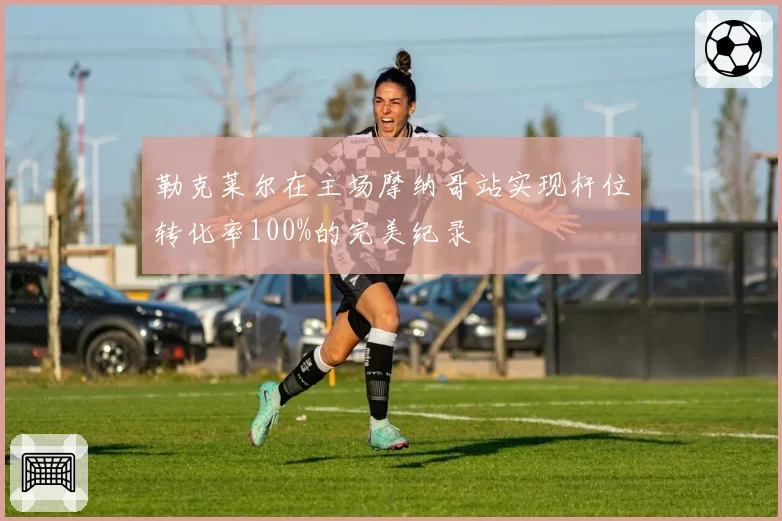 勒克莱尔在主场摩纳哥站实现杆位转化率100%的完美纪录