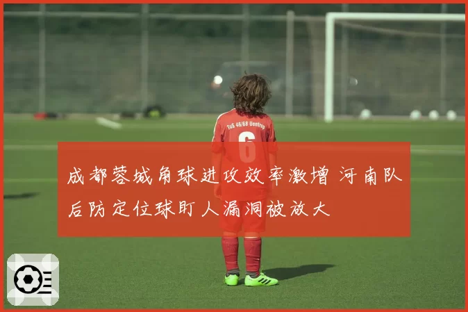 成都蓉城角球进攻效率激增 河南队后防定位球盯人漏洞被放大