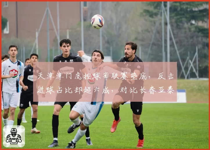天津津门虎控球率联赛垫底,反击进球占比却超六成,对比长春亚泰传控战术效果分化