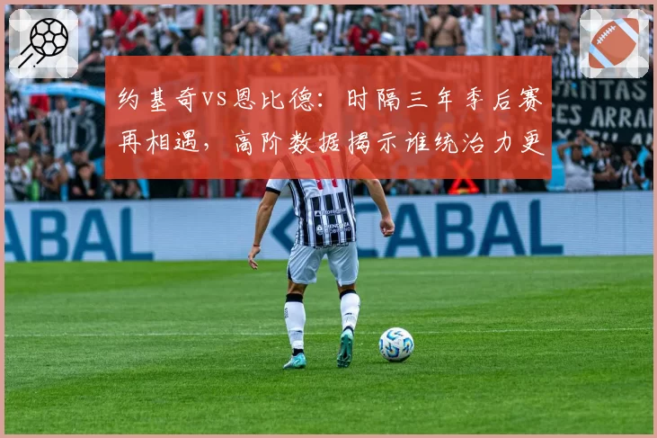约基奇vs恩比德：时隔三年季后赛再相遇，高阶数据揭示谁统治力更强？