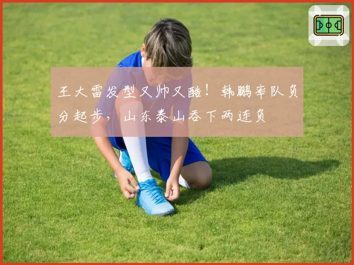 王大雷发型又帅又酷！韩鹏率队负分起步，山东泰山吞下两连负