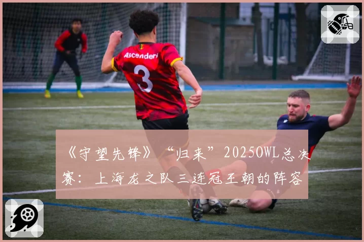 《守望先锋》“归来”2025OWL总决赛：上海龙之队三连冠王朝的阵容数据演变