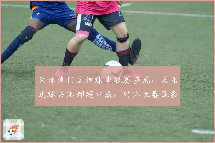 天津津门虎控球率联赛垫底，反击进球占比却超六成，对比长春亚泰传控战术效果分化