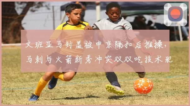 文班亚马封盖被申京隔扣后推搡，马刺与火箭新秀冲突双双吃技术犯规