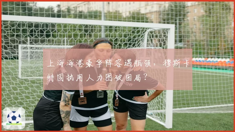 上海海港豪华阵容遇瓶颈，穆斯卡特固执用人力图破困局？