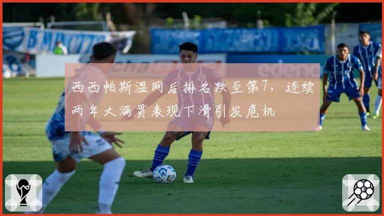 西西帕斯温网后排名跌至第7,连续两年大满贯表现下滑引发危机
